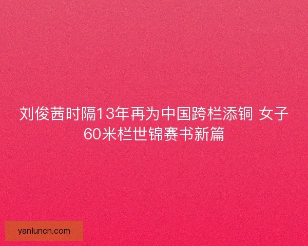 刘俊茜时隔13年再为中国跨栏添铜 女子60米栏世锦赛书新篇