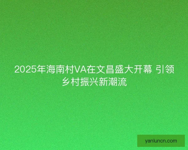 2025年海南村VA在文昌盛大开幕 引领乡村振兴新潮流
