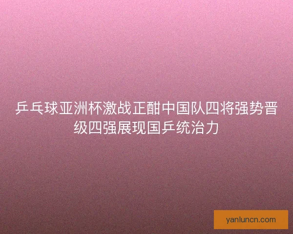 乒乓球亚洲杯激战正酣中国队四将强势晋级四强展现国乒统治力
