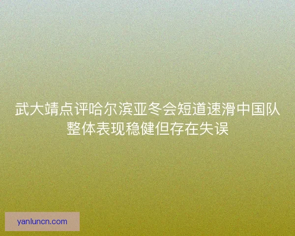 武大靖点评哈尔滨亚冬会短道速滑中国队整体表现稳健但存在失误