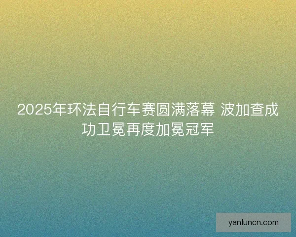 2025年环法自行车赛圆满落幕 波加查成功卫冕再度加冕冠军