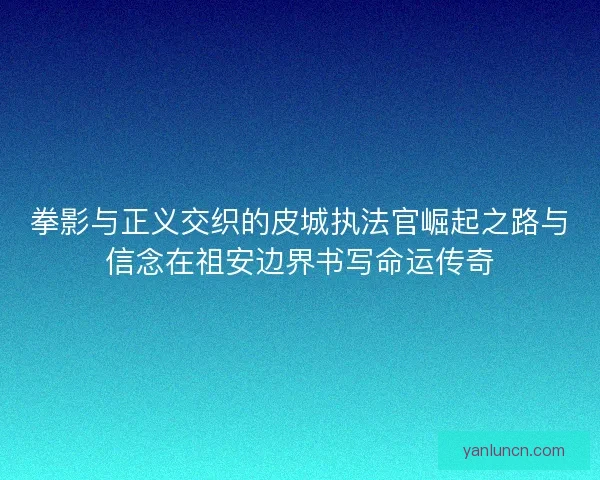 拳影与正义交织的皮城执法官崛起之路与信念在祖安边界书写命运传奇