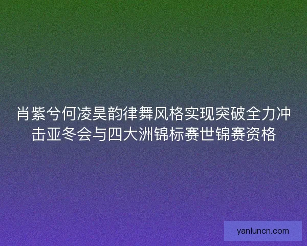 肖紫兮何凌昊韵律舞风格实现突破全力冲击亚冬会与四大洲锦标赛世锦赛资格