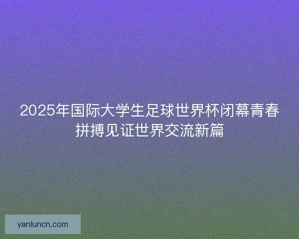 2025年国际大学生足球世界杯闭幕青春拼搏见证世界交流新篇