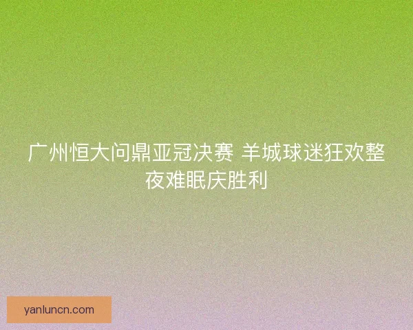 广州恒大问鼎亚冠决赛 羊城球迷狂欢整夜难眠庆胜利