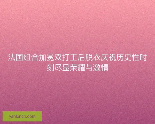 法国组合加冕双打王后脱衣庆祝历史性时刻尽显荣耀与激情 法国组合加冕双打王后脱衣庆祝历史性时刻尽显荣耀与激情
