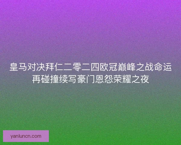 皇马对决拜仁二零二四欧冠巅峰之战命运再碰撞续写豪门恩怨荣耀之夜