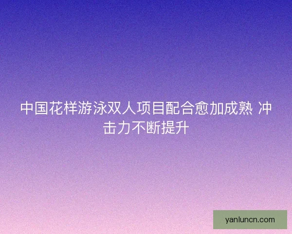 中国花样游泳双人项目配合愈加成熟 冲击力不断提升