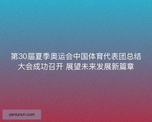第30届夏季奥运会中国体育代表团总结大会成功召开 展望未来发展新篇章