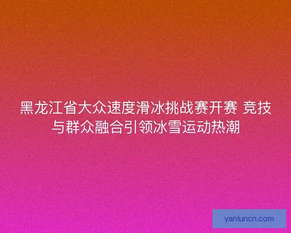 黑龙江省大众速度滑冰挑战赛开赛 竞技与群众融合引领冰雪运动热潮