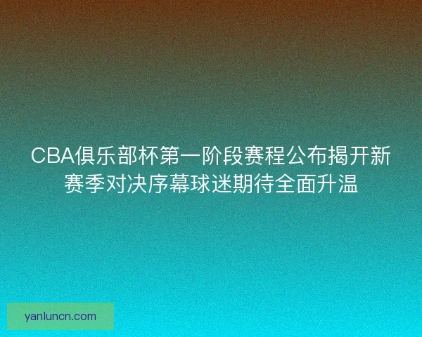 CBA俱乐部杯第一阶段赛程公布揭开新赛季对决序幕球迷期待全面升温