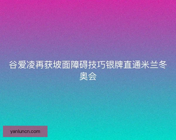 谷爱凌再获坡面障碍技巧银牌直通米兰冬奥会 谷爱凌再获坡面障碍技巧银牌直通米兰冬奥会