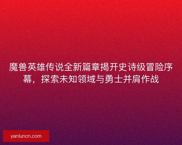 魔兽英雄传说全新篇章揭开史诗级冒险序幕,探索未知领域与勇士并肩作战 魔兽英雄传说全新篇章揭开史诗级冒险序幕,探索未知领域与勇士并肩作战