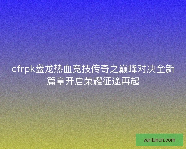 cfrpk盘龙热血竞技传奇之巅峰对决全新篇章开启荣耀征途再起 cfrpk盘龙热血竞技传奇之巅峰对决全新篇章开启荣耀征途再起