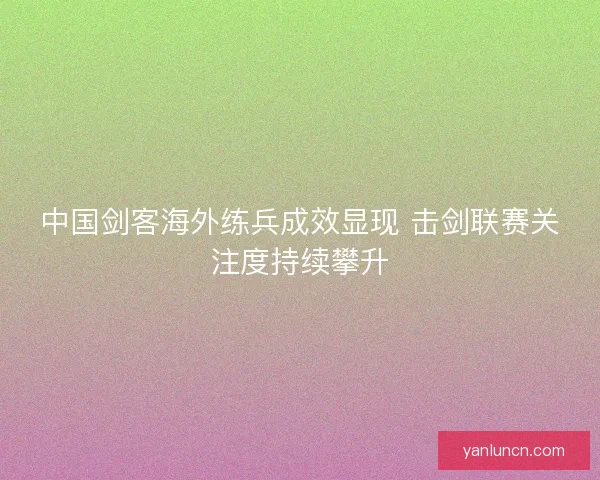 中国剑客海外练兵成效显现 击剑联赛关注度持续攀升 中国剑客海外练兵成效显现 击剑联赛关注度持续攀升