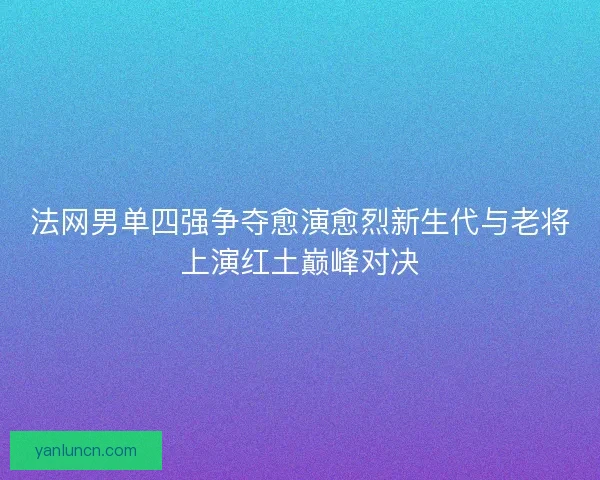 法网男单四强争夺愈演愈烈新生代与老将上演红土巅峰对决