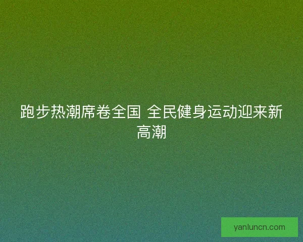 跑步热潮席卷全国 全民健身运动迎来新高潮 跑步热潮席卷全国 全民健身运动迎来新高潮