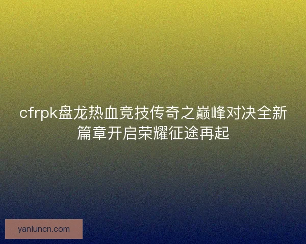 cfrpk盘龙热血竞技传奇之巅峰对决全新篇章开启荣耀征途再起
