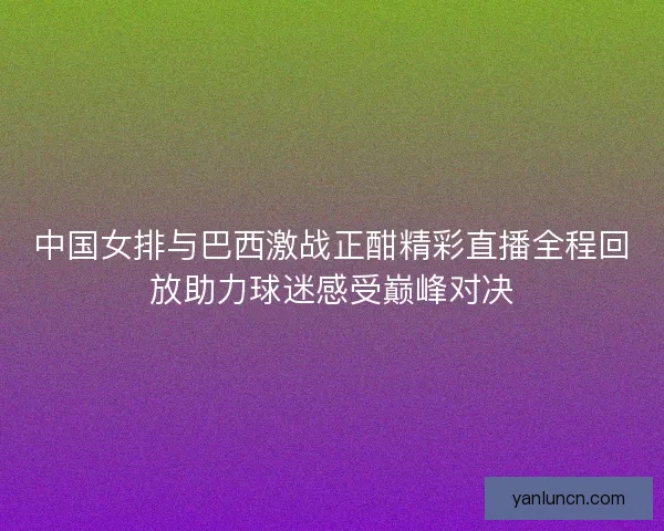 中国女排与巴西激战正酣精彩直播全程回放助力球迷感受巅峰对决 中国女排与巴西激战正酣精彩直播全程回放助力球迷感受巅峰对决