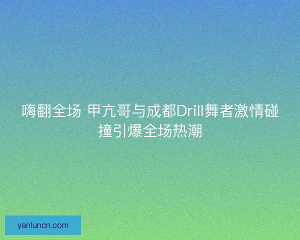 嗨翻全场 甲亢哥与成都Drill舞者激情碰撞引爆全场热潮