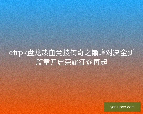 cfrpk盘龙热血竞技传奇之巅峰对决全新篇章开启荣耀征途再起