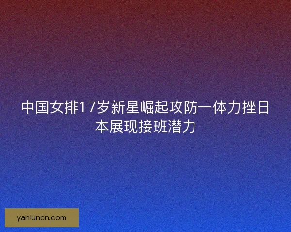中国女排17岁新星崛起攻防一体力挫日本展现接班潜力