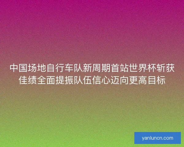 中国场地自行车队新周期首站世界杯斩获佳绩全面提振队伍信心迈向更高目标