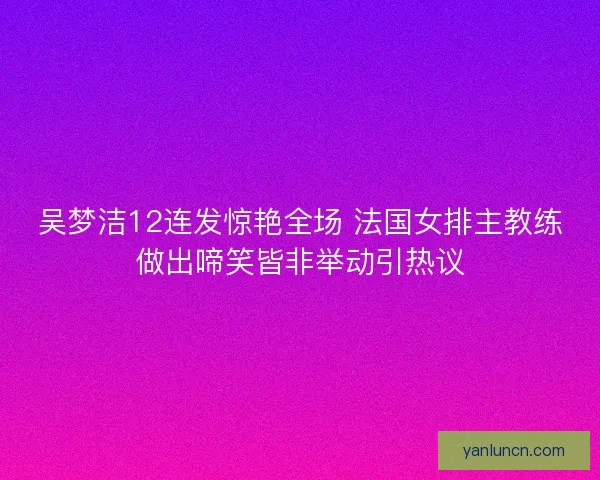 吴梦洁12连发惊艳全场 法国女排主教练做出啼笑皆非举动引热议