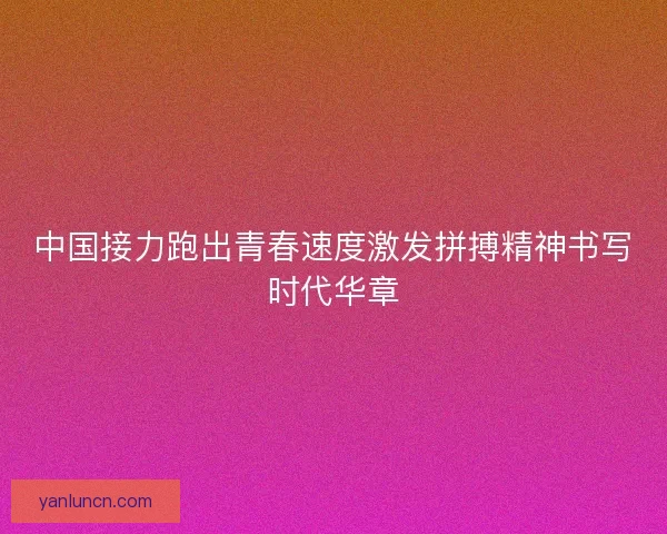 中国接力跑出青春速度激发拼搏精神书写时代华章 中国接力跑出青春速度激发拼搏精神书写时代华章