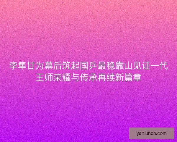 李隼甘为幕后筑起国乒最稳靠山见证一代王师荣耀与传承再续新篇章 李隼甘为幕后筑起国乒最稳靠山见证一代王师荣耀与传承再续新篇章