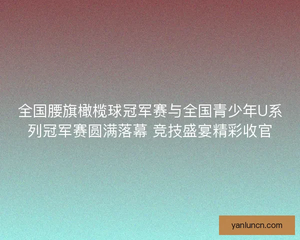全国腰旗橄榄球冠军赛与全国青少年U系列冠军赛圆满落幕 竞技盛宴精彩收官 全国腰旗橄榄球冠军赛与全国青少年U系列冠军赛圆满落幕 竞技盛宴精彩收官